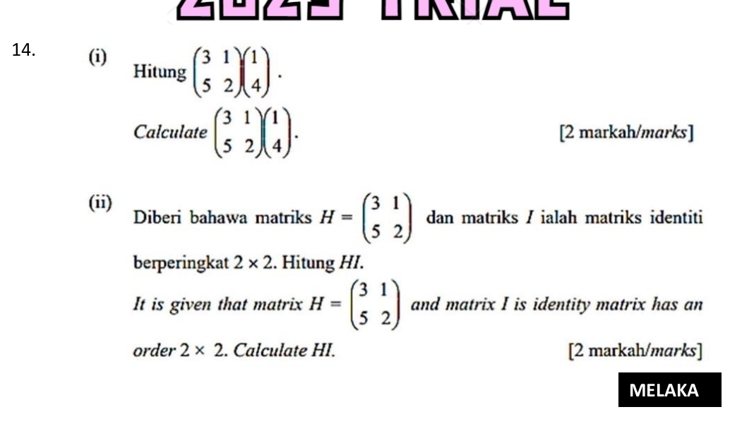 OZLS 
14. (i) beginpmatrix 3&1 5&2endpmatrix beginpmatrix 1 4endpmatrix. 
Hitung 
Calculate beginpmatrix 3&1 5&2endpmatrix beginpmatrix 1 4endpmatrix. [2 markah/marks] 
(ii) Diberi bahawa matriks H=beginpmatrix 3&1 5&2endpmatrix dan matriks / ialah matriks identiti 
berperingkat 2* 2. Hitung HI. 
It is given that matrix H=beginpmatrix 3&1 5&2endpmatrix and matrix I is identity matrix has an 
order 2* 2. Calculate HI. [2 markah/marks] 
MELAKA