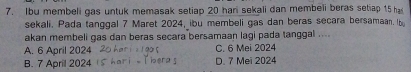 Ibu membeli gas untuk memasak setiap 20 hari sekali dan membeli beras setiap 15 ha
sekali. Pada tanggal 7 Maret 2024, ibu membeli gas dan beras secara bersamaan. Ib
akan membeli gas dan beras secara bersamaan lagi pada tanggal ....
A. 6 April 2024 C. 6 Mei 2024
B. 7 April 2024 D. 7 Mei 2024