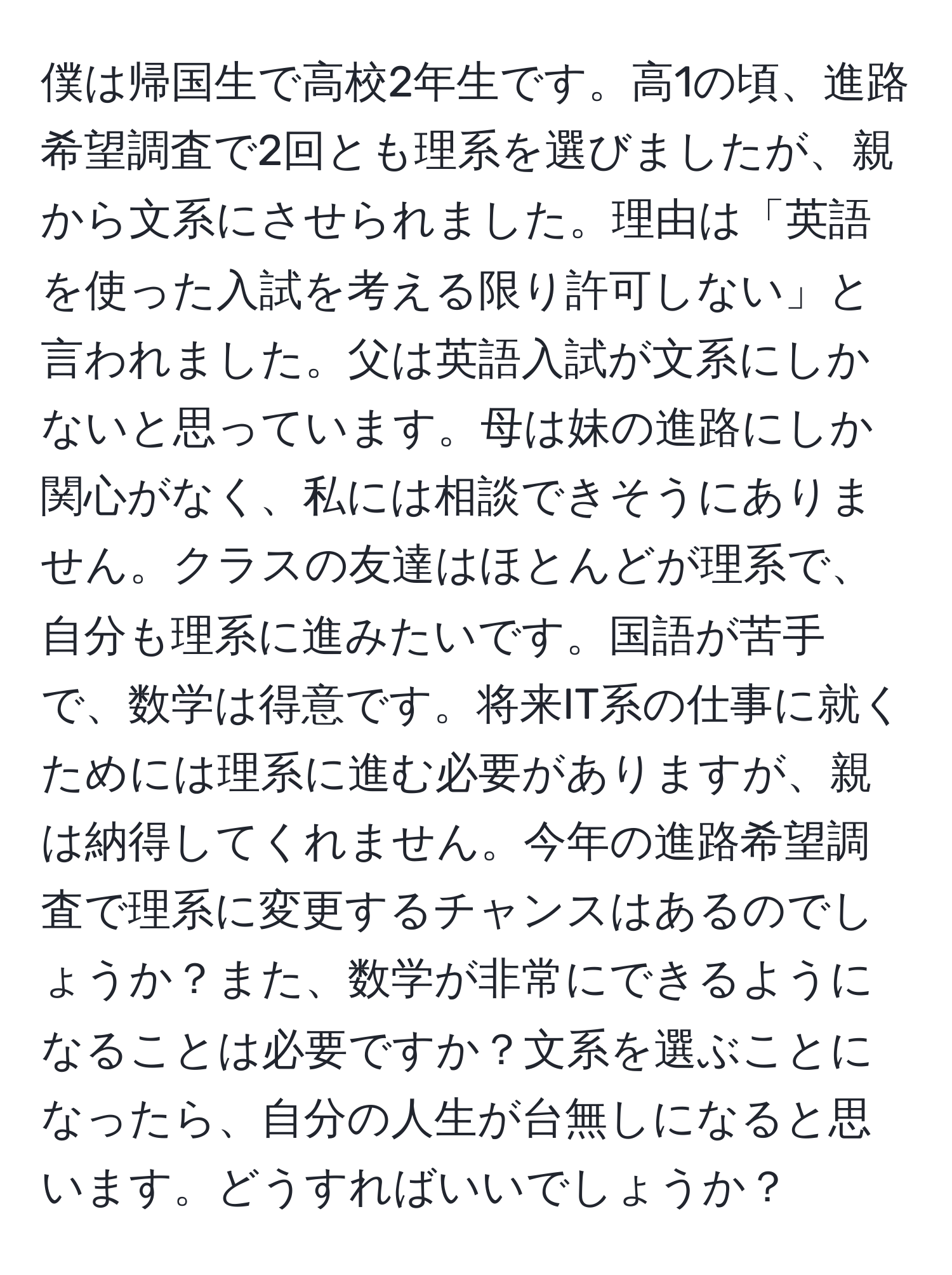 僕は帰国生で高校2年生です。高1の頃、進路希望調査で2回とも理系を選びましたが、親から文系にさせられました。理由は「英語を使った入試を考える限り許可しない」と言われました。父は英語入試が文系にしかないと思っています。母は妹の進路にしか関心がなく、私には相談できそうにありません。クラスの友達はほとんどが理系で、自分も理系に進みたいです。国語が苦手で、数学は得意です。将来IT系の仕事に就くためには理系に進む必要がありますが、親は納得してくれません。今年の進路希望調査で理系に変更するチャンスはあるのでしょうか？また、数学が非常にできるようになることは必要ですか？文系を選ぶことになったら、自分の人生が台無しになると思います。どうすればいいでしょうか？