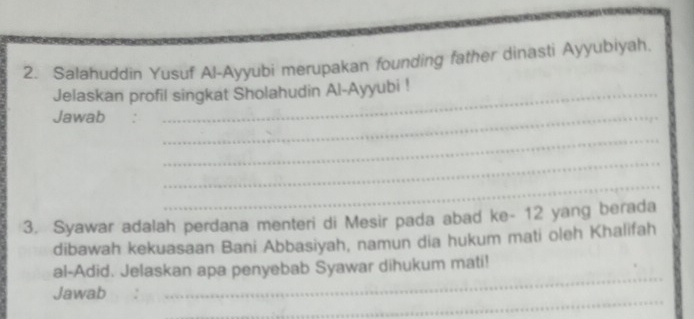 Salahuddin Yusuf Al-Ayyubi merupakan founding father dinasti Ayyubiyah. 
Jelaskan profil singkat Sholahudin Al-Ayyubi ! 
Jawab :_ 
_ 
_ 
_ 
3. Syawar adalah perdana menteri di Mesir pada abad ke- 12 yang berada 
dibawah kekuasaan Bani Abbasiyah, namun dia hukum mati oleh Khalifah 
_ 
al-Adid. Jelaskan apa penyebab Syawar dihukum mati! 
_ 
Jawab