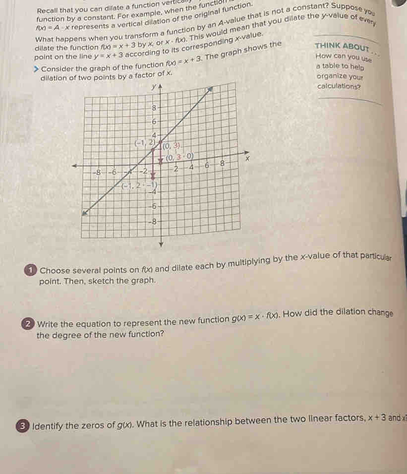 Recall that you can dilate a function vertical
function by a constant. For example, when the function
f(x)=A-x represents a vertical dilation of the original function.
What happens when you transform a function by an A-value that is not a constant? Suppose you
dilate the function f(x)=x+3 by x_1 or x· f(x). This would mean that you dilate the y-value of ever
point on the line y=x+3 accor g to its corresponding x-value.
How can you use
> Consider the graph of the function f(x)=x+3. The graph shows the THINK ABOUT ..
a table to help
dilationr of x.
organize your
calculations?
Choose several points on f(x) and dilate each by multiplying by the x-value of that particular
point. Then, sketch the graph.
2 Write the equation to represent the new function g(x)=x· f(x). How did the dilation change
the degree of the new function?
3 Identify the zeros of g(x). What is the relationship between the two linear factors, x+3 and x