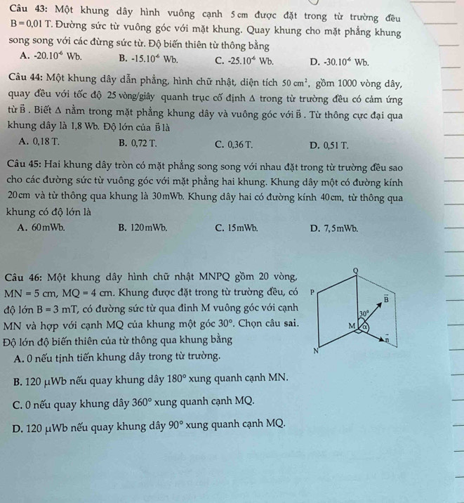 Một khung dây hình vuông cạnh 5 cm được đặt trong từ trường đều
B=0.01T T. Đường sức từ vuông góc với mặt khung. Quay khung cho mặt phẳng khung
song song với các đừng sức từ. Độ biến thiên từ thông bằng
A. -20.10^(-6)Wb. B. -15.10^(-6) Wb. C. -25.10^(-6)Wb. D. -30.10^(-6)Wb.
Câu 44: Một khung dây dẫn phẳng, hình chữ nhật, diện tích 50cm^2 , gồm 1000 vòng dây,
quay đều với tốc độ 25 vòng/giây quanh trục cố định Δ trong từ trường đều có cảm ứng
từ B . Biết Δ nằm trong mặt phẳng khung dây và vuông góc với B . Từ thông cực đại qua
khung dây là 1,8 Wb. Độ lớn của B là
A. 0,18 T. B. 0,72 T. C. 0,36 T. D. 0,51 T.
Câu 45: Hai khung dây tròn có mặt phẳng song song với nhau đặt trong từ trường đều sao
cho các đường sức từ vuông góc với mặt phẳng hai khung. Khung dây một có đường kính
20cm và từ thông qua khung là 30mWb. Khung dây hai có đường kính 40cm, từ thông qua
khung có độ lớn là
A. 60mWb. B. 120mWb. C. 15mWb. D. 7, 5mWb.
Câu 46: Một khung dây hình chữ nhật MNPQ gồm 20 vòng,
MN=5cm,MQ=4cm. Khung được đặt trong từ trường đều, có
độ lớn B=3mT C, có đường sức từ qua đinh M vuông góc với cạnh
MN và hợp với cạnh MQ của khung một góc 30° * Chọn câu sai.
Độ lớn độ biến thiên của từ thông qua khung bằng
A. 0 nếu tịnh tiến khung dây trong từ trường.
B. 120 μWb nếu quay khung dây 180° xung quanh cạnh MN.
C. 0 nếu quay khung dây 360° xung quanh cạnh MQ.
D. 120 μWb nếu quay khung dây 90° xung quanh cạnh MQ.