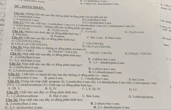 B. 3,5-diethylhex-3-ene
2,4- diethylhex-4-ene D. 3-ethyl-4,4- dimethylhex-2-ene
_
b. c đều c
III : ĐỒNG PHân :
dụng vài
Câu 16: Những chất nào sau đây không phải là đồng phân của ba chất còn lại:
A.2-methylbut-1-ene.
C.3-methybut-1-ene. B.2-methylbut-2-ene.
ì tác dụng
D.2,3-dimethylbut-2-ene.
Câu 17; Cho các chất sau: 2-methylbut-1-ene (1); 3,3-dimethylbut-1-ene (2); 3-methylpent-1-ene (3); C4H10, C:
3-methylpent-2-ene(4); Những chất nào là đồng phân của nhau:
A. (3) và (4). B. (1),(2) và (3). C. (1) và (2).
một sả
Câu 18: Alkene nào dưới đây có đồng phân hình học ? D. (2),(3) và (4).
A. Ethylene. B. Propene. C. But-1-ene. D. Pent-2-ene.
tt mon
Câu 19: Chất nào sau đây có đồng phân hình học:
A. CH_3-CH=C(-CH_3)_2
C. CH_3-CH=CH_2
B, CH_3-C=C-CH=CH-CH_3 CH_3-Cequiv C-CH=CH_2
D,
tane;
Câu 20: Hợp chất hữu cơ không có đồng phân cis-trans là:
A. CH( |=CHC| B. CH_3CH=CH-C_2H_5 C. CH_3CH=CH-CH_3 D. (CH_3)_2C=CH-CH_3
Câu 21: Hợp chất nào sau đây có đồng phân hình học:
A. 2-methyIbut-2-ene. B. 2-chloro-but-1-ene.
1 :
C. 2,3- diclobut-2-ene. D. 2,3 — dimethylpent-2-ene.
Câu 22: Hợp chất nào sau đây có đồng phân hình học?
A. 2-methylbut-2-ene. B. 2-chloro-but-1-ene.
C. 2,3-dichlorobut-2-ene. D. 2,3-dimethylpent-2-ene.
Câu 23: Chất hữu cơ mạch hở nào sau đây không có đồng phân cis - trans:
A. 2-chlorobut-2-ene. B. pent-2-ene. C. 3-methylbut-1-ene. D. but-2-ene.
Câu 24: Trong các hợp chất: propene (I); 2-methylbut-2-ene (II); 3,4-dimethylhex-3-ene (III); 3-chloroprop-1-ene
(IV); 1,2-dichloroethene (V). Chất nào có đồng phân hình học :
A. III. V. B. II, IV. C. I, II, III, IV. D. I,V.
Câu 25: Chất nào sau đây có đồng phân hình học:
A. 1.2-dichloroethane B. But-2-yne. C. But-2-ene. D. 2-chloropropene.
Câu 26: Hợp chất nào sau đây có đồng phân hình học:
A. 2-methylbut-2-ene. B. 2-chloro-but-1-ene.
C. 2,3- dichlorobut-2-ene. D. 2,3- dimethylpent-2-ene.