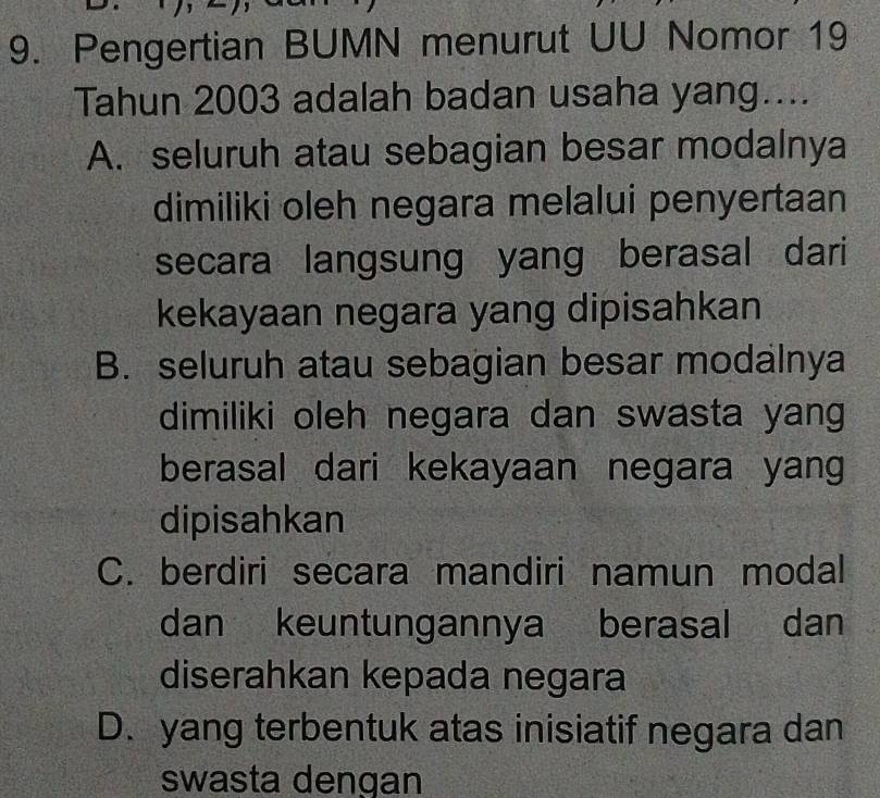 Pengertian BUMN menurut UU Nomor 19
Tahun 2003 adalah badan usaha yang....
A. seluruh atau sebagian besar modalnya
dimiliki oleh negara melalui penyertaan
secara langsung yang berasal dari
kekayaan negara yang dipisahkan
B. seluruh atau sebagian besar modalnya
dimiliki oleh negara dan swasta yang
berasal dari kekayaan negara yang
dipisahkan
C. berdiri secara mandiri namun modal
dan keuntungannya berasal dan
diserahkan kepada negara
D. yang terbentuk atas inisiatif negara dan
swasta dengan