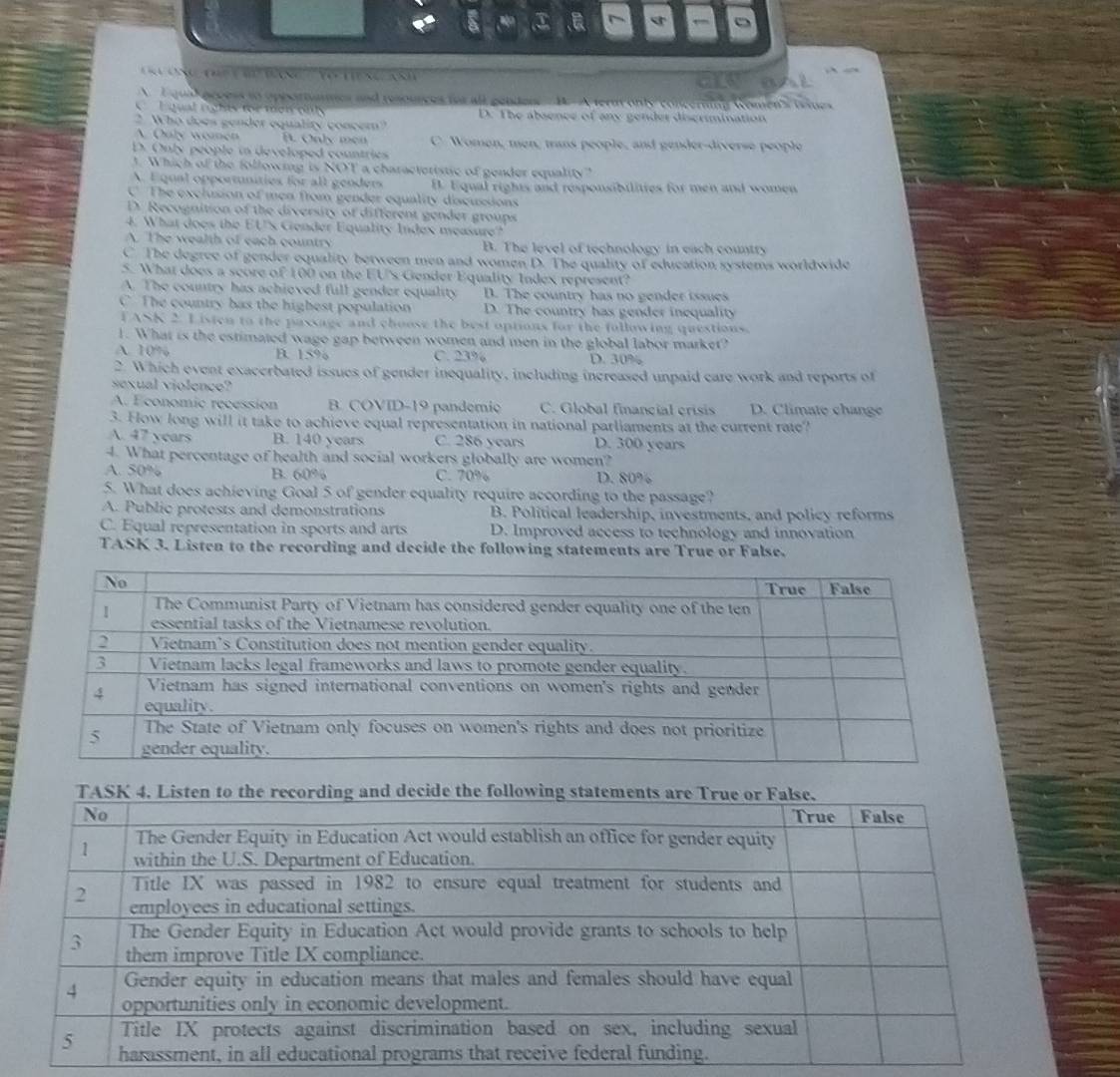 os t
A I qual arcess to opesartates and resources tor all genders B. A fernt only concerting women's tsines
Lgual rights for moi ofls D. The absence of any gender discrimination
2 Who does gender equality concer?
A Only wonen B. Only men C. Women, men; trans people, and gender-diverse people
D. Only people in developed countries
1. Which of the following is NOT a characteristic of gender equality?
A. Equal opportunities for all genders B. Equal rights and responsibilities for men and women
C The exclusion of men from gender equality discussions
D. Recognition of the diversity of different gender groups
4. What does the EUs Gender Equality Index measure?
A. The wealth of each country B. The level of technology in each country
C. The degree of gender equality between men and women D. The quality of education systems worldwide
5. What does a score of 100 on the EU's Gender Equality Index represent?
A. The country has achieved full gender equality D. The country has no gender issues
C The country bas the highest population D. The country has gender inequality
F ASK 2. L isten to the passage and choose the best options for the following questions.
1. What is the estimated wage gap between women and men in the global labor market?
A. 10% B. 15% C. 23% D. 30%
2. Which event exacerbated issues of gender inequality, including increased unpaid care work and reports of
sexual violence?
A. Economic recession B. COVID-19 pandemic C. Global financial crisis D. Climate change
3. Fow long will it take to achieve equal representation in national parliaments at the current rate?
A. 47 years B. 140 years C. 286 years D. 300 years
4. What percentage of health and social workers globally are women?
A. 50% B. 60% C. 70% D. 80%
5. What does achieving Goal 5 of gender equality require according to the passage?
A. Public protests and demonstrations B. Political leadership, investments, and policy reforms
C. Equal representation in sports and arts D. Improved access to technology and innovation
TASK 3. Listen to the recording and decide the following statements are True or False.