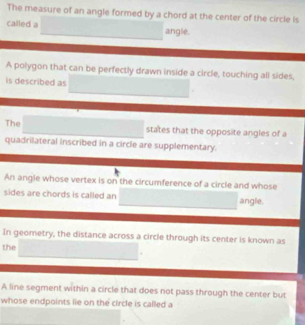 The measure of an angle formed by a chord at the center of the circle is 
called a angle. 
A polygon that can be perfectly drawn inside a circle, touching all sides, 
is described as 
The states that the opposite angles of a 
quadrilateral inscribed in a circle are supplementary. 
An angle whose vertex is on the circumference of a circle and whose 
sides are chords is called an angle. 
In geometry, the distance across a circle through its center is known as 
the 
A line segment within a circle that does not pass through the center but 
whose endpoints lie on the circle is called a