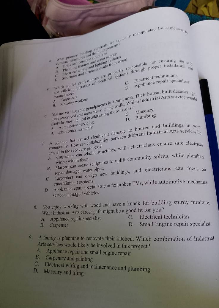 What primary building materials are typically manipulated by carpenters
construct structures and their components
A. Brick and concrete structures
9. Plumbing fixtures and water supply
Electrical wiring and lighting systems
D. Structures and elements made from wood
s. Which skilled professionals are primarily responsible for ensuring the sa
C. Electrical technicians
A. Carpenters maintenance? and efficient operation of electrical systems through proper installation an
D. Appliance repair specialists
B. Masonry workers
. You are visiting your grandparents in a rural area. Their house, built decades ago
has a leaky roof and some cracks in the walls. Which Industrial Arts service woul
likely be most helpful in addressing these issues?
A. Automotive servicing D. Plumbing C. Masonry
B. Electronics assembly
7. A typhoon has caused significant damage to houses and buildings in your
community. How can collaboration between different Industrial Arts services be
crucial in the recovery process?
A. Carpenters can rebuild structures, while electricians ensure safe electrical
wiring within them.
B. Masons can create sculptures to uplift community spirits, while plumbers
repair damaged water pipes.
C. Carpenters can design new buildings, and electricians can focus on
entertainment systems.
D. Appliance repair specialists can fix broken TVs, while automotive mechanics
service damaged vehicles.
8. You enjoy working with wood and have a knack for building sturdy furniture.
What Industrial Arts career path might be a good fit for you?
A. Appliance repair specialist C. Electrical technician
B. Carpenter D. Small Engine repair specialist
9. A family is planning to renovate their kitchen. Which combination of Industrial
Arts services would likely be involved in this project?
A. Appliance repair and small engine repair
B. Carpentry and painting
C. Electrical wiring and maintenance and plumbing
D. Masonry and tiling