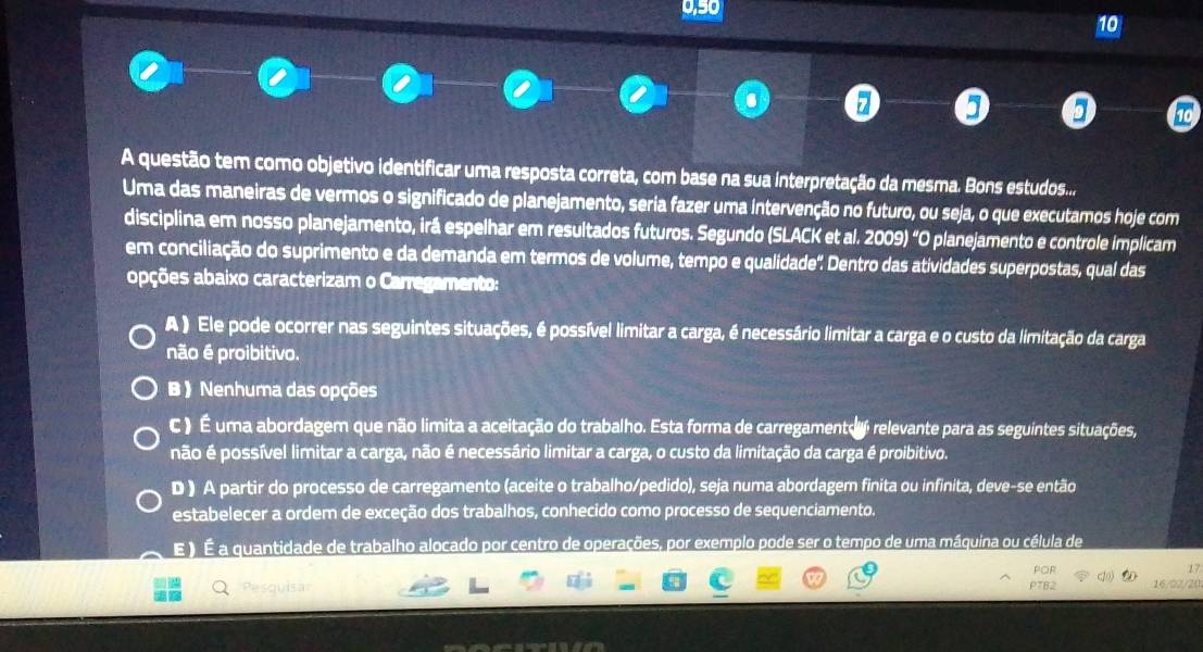 0,50
10
. z
A questão tem como objetivo identificar uma resposta correta, com base na sua interpretação da mesma. Bons estudos....
Uma das maneiras de vermos o significado de planejamento, seria fazer uma intervenção no futuro, ou seja, o que executamos hoje com
disciplina em nosso planejamento, irá espelhar em resultados futuros. Segundo (SLACK et al. 2009) “O planejamento e controle implicam
em conciliação do suprimento e da demanda em termos de volume, tempo e qualidade'. Dentro das atividades superpostas, qual das
opções abaixo caracterizam o Carregamento:
A ) Ele pode ocorrer nas seguintes situações, é possível limitar a carga, é necessário limitar a carga e o custo da limitação da carga
não é proibitivo.
B 》 Nenhuma das opções
C ) É uma abordagem que não limita a aceitação do trabalho. Esta forma de carregamento relevante para as seguintes situações,
não é possível limitar a carga, não é necessário limitar a carga, o custo da limitação da carga é proibitivo.
D ) A partir do processo de carregamento (aceite o trabalho/pedido), seja numa abordagem finita ou infinita, deve-se então
estabelecer a ordem de exceção dos trabalhos, conhecido como processo de sequenciamento.
E ) É a quantidade de trabalho alocado por centro de operações, por exemplo pode ser o tempo de uma máquina ou célula de
17
PTB2 16/22/20