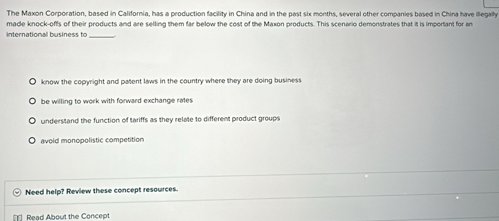 The Maxon Corporation, based in California, has a production facility in China and in the past six months, several other companies based in China have illegally
made knock-offs of their products and are selling them far below the cost of the Maxon products. This scenario demonstrates that it is important for an
international business to_
know the copyright and patent laws in the country where they are doing business
be willing to work with forward exchange rates
understand the function of tariffs as they relate to different product groups
avoid monopolistic competition
Need help? Review these concept resources.
Read About the Concept