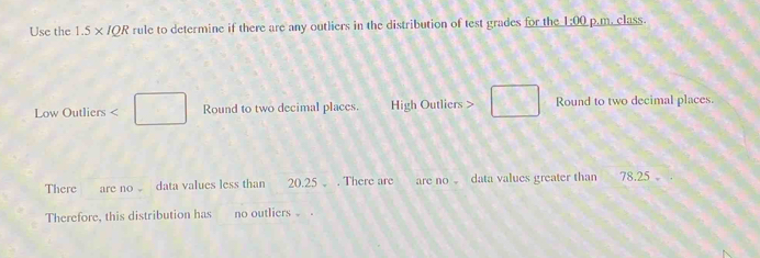 Use the 1.5* IQR rule to determine if there are any outliers in the distribution of test grades for the 1:00 p.m. class. 
Low Outliers < Round to two decimal places. High Outliers > Round to two decimal places. 
There are no 。 data values less than 20.25. There are are no data values greater than 78.25 。 
Therefore, this distribution has no outliers