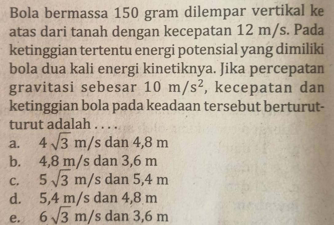 Bola bermassa 150 gram dilempar vertikal ke
atas dari tanah dengan kecepatan 12 m/s. Pada
ketinggian tertentu energi potensial yang dimiliki
bola dua kali energi kinetiknya. Jika percepatan
gravitasi sebesar 10m/s^2 , kecepatan dan
ketinggian bola pada keadaan tersebut berturut-
turut adalah ....
a. 4sqrt(3)m/s dan 4,8 m
b. 4,8 m/s dan 3,6 m
C. 5sqrt(3)m/s dan 5,4 m
d. 5,4 m/s dan 4,8 m
e. 6sqrt(3)m/s dan 3,6 m