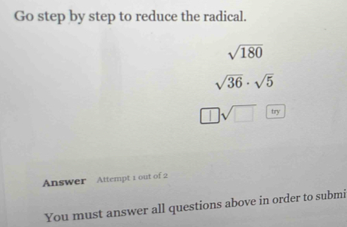 Go step by step to reduce the radical.
sqrt(180)
sqrt(36)· sqrt(5)
□ sqrt(□ ) try 
Answer Attempt 1 out of 2 
You must answer all questions above in order to submi