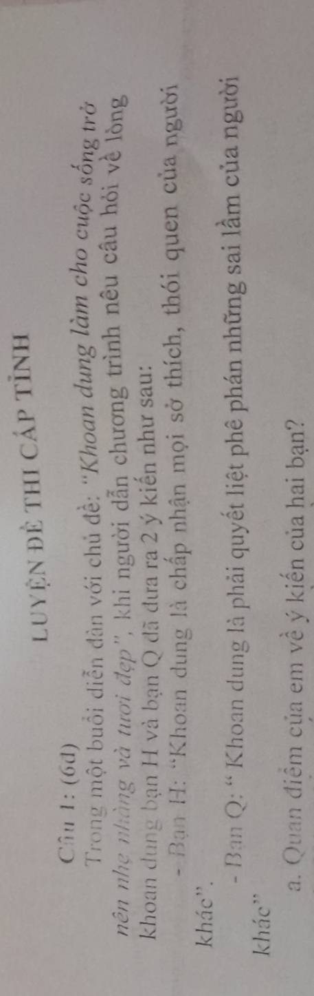 Luyện đẻ thI cáp tỉnh 
Câu 1: (6d) 
Trong một buổi diễn đàn với chủ đề: 'Khoan dung làm cho cuộc sống trở 
nên nhẹ nhàng và tươi đẹp'', khi người dẫn chương trình nêu cầu hỏi về lòng 
khoan dung bạn H và bạn Q đã đưa ra 2 ý kiến như sau: 
- Bạn H: “Khoan dung là chấp nhận mọi sở thích, thói quen của người 
khác''. 
- Ban Q: “ Khoan dung là phải quyết liệt phê phán những sai lầm của người 
khác'' 
a. Quan điểm của em về ý kiến của hai bạn?