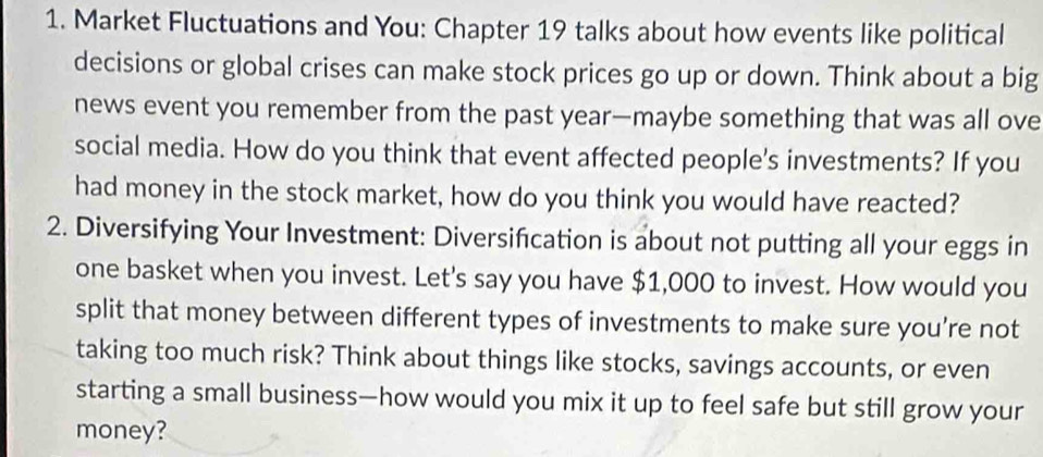 Market Fluctuations and You: Chapter 19 talks about how events like political 
decisions or global crises can make stock prices go up or down. Think about a big 
news event you remember from the past year —maybe something that was all ove 
social media. How do you think that event affected people's investments? If you 
had money in the stock market, how do you think you would have reacted? 
2. Diversifying Your Investment: Diversifcation is about not putting all your eggs in 
one basket when you invest. Let's say you have $1,000 to invest. How would you 
split that money between different types of investments to make sure you’re not 
taking too much risk? Think about things like stocks, savings accounts, or even 
starting a small business—how would you mix it up to feel safe but still grow your 
money?