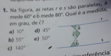 Na figura, as retas r e s são paralelas, â
mede 60° e hat b mede 80° Qual é a medida,
em grau, de hat C 7
a) 10° d) 45°
b) 55° e) 50°
c) 140°
cunferência