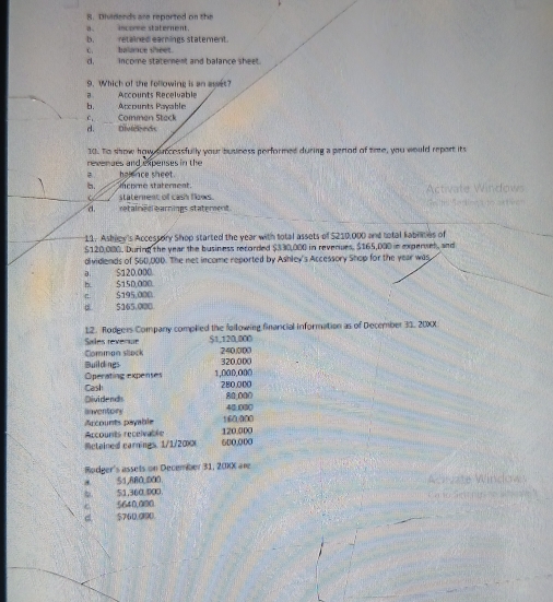 Dividends are reported on the
a. income staterent.
c. balance sheet. b. retained earnings statement.
d,___ income statement and balance sheet.
9. Which of the following is an asset?
a Accounts Recelvable Accounts Pavable
b.
c. Commen Steck
d. Diveds
10. To show how suncossfully your buuness porformed during a period of tre, you would report its
reverses and expenses in the
halence sheet.
b. mcome staterent. Activate Windows
staternent of cash flows.
d retainieaearnings statement
11. Ashiew's Accessory Shop started the year with total assets of $210,000 and total kabrities of
$120,000. During the year the business recorded $330,000 in reverues. $165,000 e experues, and
dividends of $60,000. The net income reported by Ashley's Accessory Shop for the year was,
a S120.000.
h. $150,000. $195,000
π.
d 5165,000
12. Rodgers Company complied the following financial information as of December 33, 20XX
Sales revenue $1,120,000
Comman sllock 240.000
Bwild nes 320.000
Operating expenses 1,000,000
280,000
Cas Dividend 80,000
Inventory 40.000
Arcounts payable 160.000
Accounts receivable 120.000
Mctained carnings. 1/1/2∞ 600,000
Rodger's assets on December 31, 20KX are
51,880,000 Ahuzte Windows
51,360.400.
5640,000
5760.0800