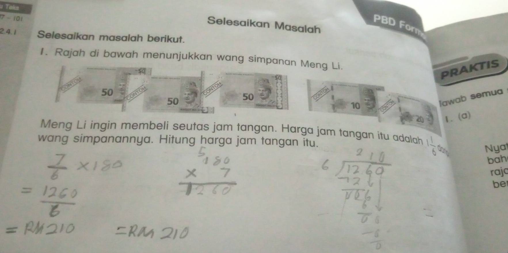 Teks 
7 - 101 
Selesaikan Masalah 
PBD Form 
2.4.1 Selesaikan masalah berikut. 
1. Rajah di bawah menunjukkan wang si 
praktis 
Jawab semua 
1.(a) 
Meng Li ingin membeli seutas jam tangan. Harga jam tangan itu adalah 
wang simpanannya. Hitung harga jam tangan itu.
1 1/6  dan Nyat 
bah 
raja 
be