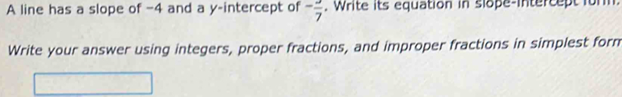 A line has a slope of −4 and a y-intercept of -frac 7. Write its equation in slope-intercept for 
Write your answer using integers, proper fractions, and improper fractions in simplest form