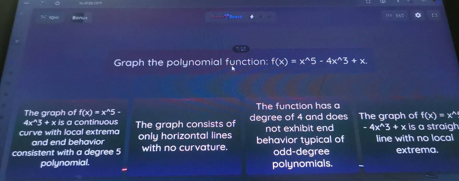 10th Bonus
S Snield
Graph the polynomial function: f(x)=x^(wedge)5-4x^(wedge)3+x. 
The function has a
The graph of f(x)=x^(wedge)5-
4x^(wedge)3+xis a continuous degree of 4 and does The graph of f(x)=x^(wedge)
curve with local extrema The graph consists of not exhibit end -4x^(wedge)3+x is a straigh
only horizontal lines
and end behavior behavior typical of line with no local
consistent with a degree 5 with no curvature. odd-degree extrema.
polynomial. polynomials.