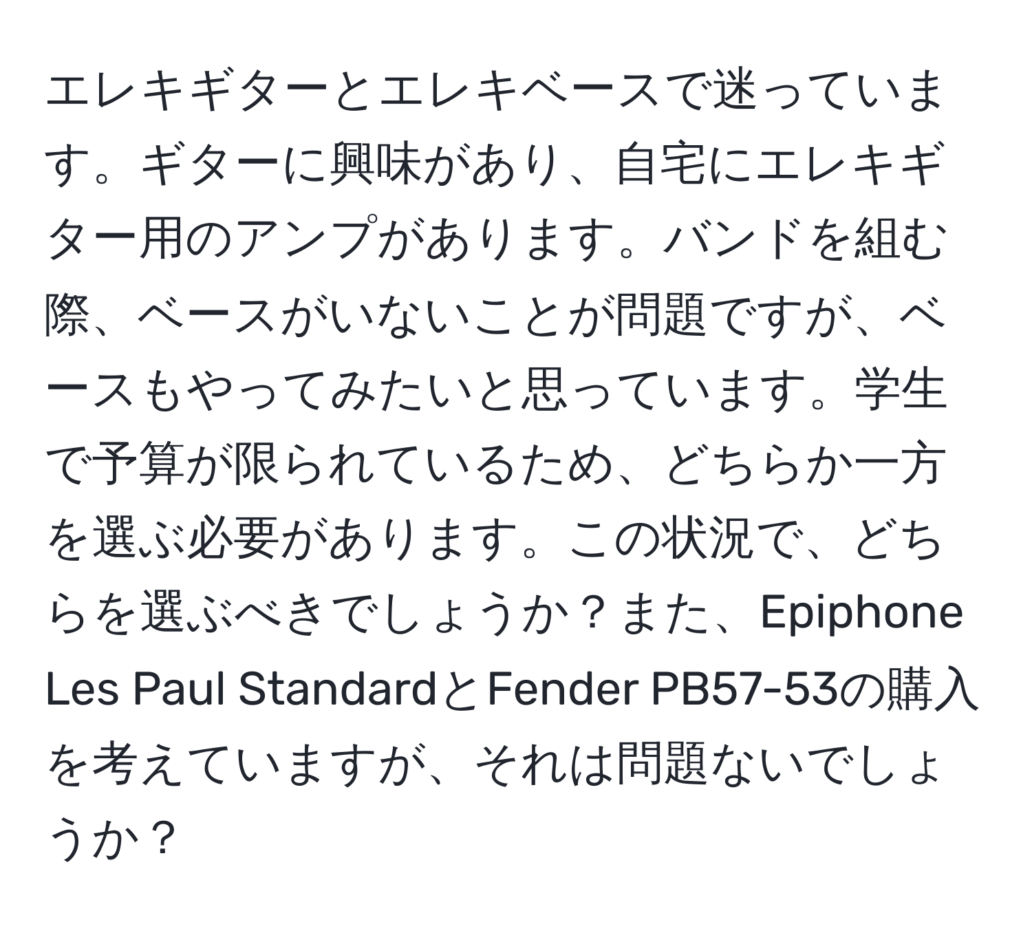 エレキギターとエレキベースで迷っています。ギターに興味があり、自宅にエレキギター用のアンプがあります。バンドを組む際、ベースがいないことが問題ですが、ベースもやってみたいと思っています。学生で予算が限られているため、どちらか一方を選ぶ必要があります。この状況で、どちらを選ぶべきでしょうか？また、Epiphone Les Paul StandardとFender PB57-53の購入を考えていますが、それは問題ないでしょうか？