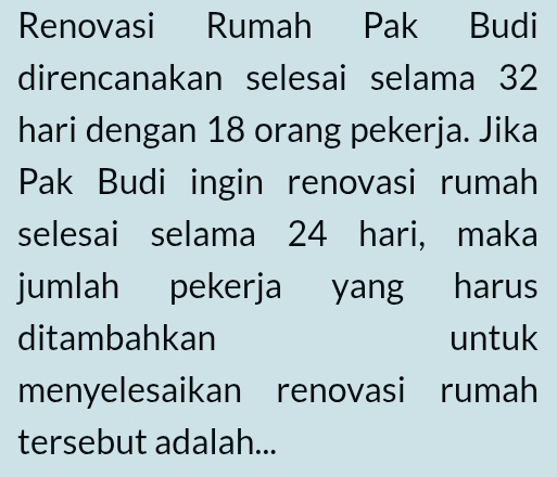 Renovasi Rumah Pak Budi 
direncanakan selesai selama 32
hari dengan 18 orang pekerja. Jika 
Pak Budi ingin renovasi rumah 
selesai selama 24 hari, maka 
jumlah pekerja yang harus 
ditambahkan untuk 
menyelesaikan renovasi rumah 
tersebut adalah...