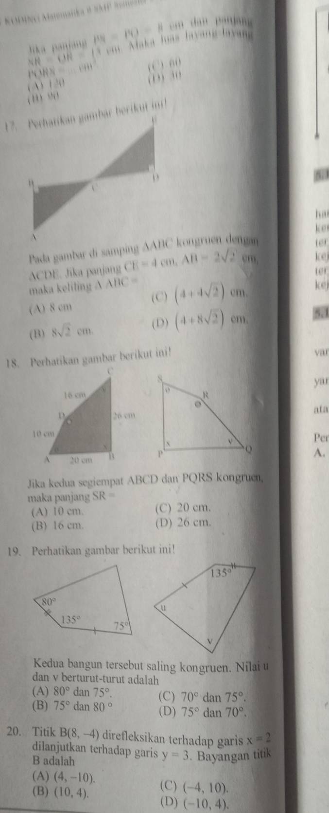 NR=OR=(3x+ ika panjang PN=PO=Heen Maka loás layang layang
|RN=..........
(C) n_0
( A ) 12
(13) 30
( 1, ) ,( )
5
ha
ter
ker
ACDE. Jika panjang CE=4cm,AB=2sqrt(2)cm
kej
ter
maka keliling △ ABC= kej
(A) 8 cm
(C) (4+4sqrt(2)) cm.
(B) 8sqrt(2)cm.
(D) (4+8sqrt(2)) em. 531
18. Perhatikan gambar berikut ini!
var
yar
ata
Per
A.
Jika kedua segiempat ABCD dan PQRS kongruen,
maka panjang SR=
(A) 10 cm. (C) 20 cm.
(B) 16 cm. (D) 26 cm.
19. Perhatikan gambar berikut ini!
Kedua bangun tersebut saling kongruen. Nilai u
dan v berturut-turut adalah
(A) 80° d n75°. (C) 70° dan 75°.
(B) 75° dan80° (D) 75° dan 70°.
20. Titik B(8,-4) direfleksikan terhadap garis x=2
dilanjutkan terhadap garis y=3
B adalah . Bayangan titik
(A) (4,-10).
(B) (10,4).
(C) (-4,10).
(D) (-10,4).