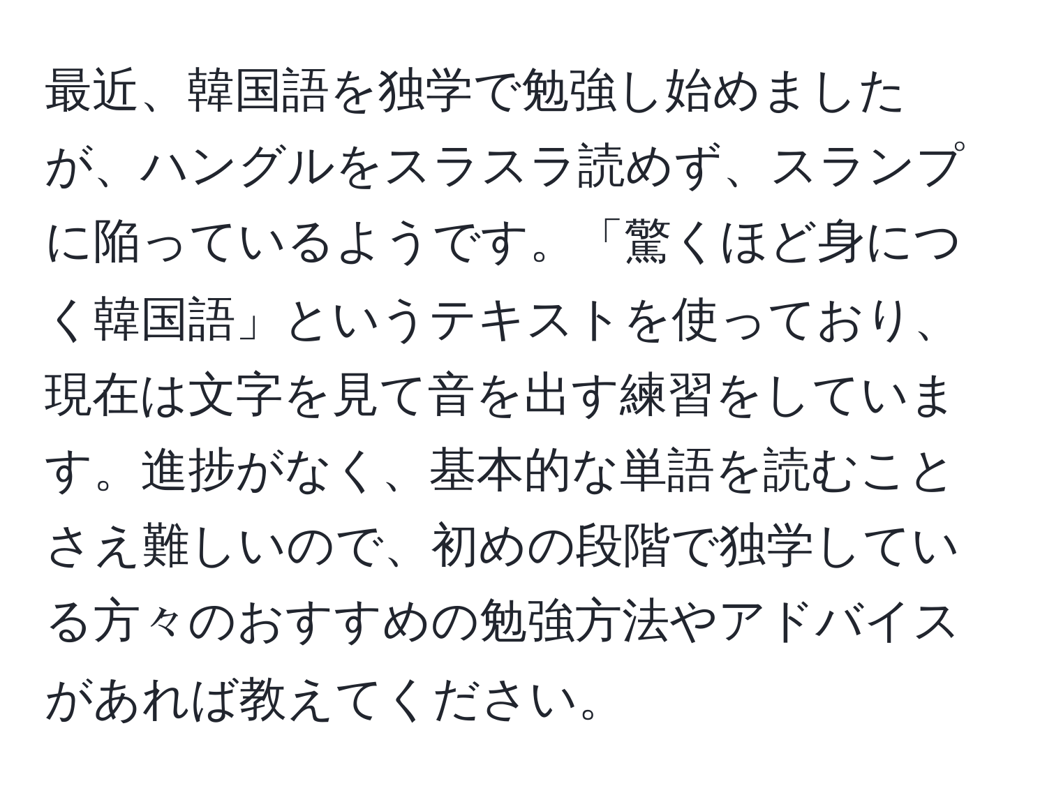 最近、韓国語を独学で勉強し始めましたが、ハングルをスラスラ読めず、スランプに陥っているようです。「驚くほど身につく韓国語」というテキストを使っており、現在は文字を見て音を出す練習をしています。進捗がなく、基本的な単語を読むことさえ難しいので、初めの段階で独学している方々のおすすめの勉強方法やアドバイスがあれば教えてください。