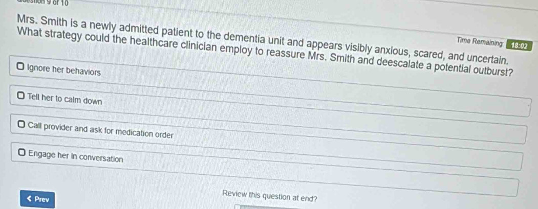 on 9 of 10
Mrs. Smith is a newly admitted patient to the dementia unit and appears visibly anxious, scared, and uncertain.
Time Remaining 18:02
What strategy could the healthcare clinician employ to reassure Mrs. Smith and deescalate a potential outburst?
O Ignore her behaviors
Tell her to calm down
O Call provider and ask for medication order
O Engage her in conversation
Review this question at end?
《Prev