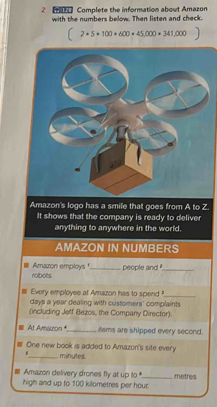 Complete the information about Amazon 
with the numbers below. Then listen and check.
2· 5· 100· 600· 45,000· 341,000
Amazon's logo has a smile that goes from A to Z. 
It shows that the company is ready to deliver 
anything to anywhere in the world. 
AMAZON IN NUMBERS 
Amazon employs ¹_ people and ?_ 
robots. 
Every employee at Amazon has to spend ?_ 
days a year dealing with customers' complaints 
(including Jeff Bezos, the Company Director). 
At Amazon_ items are shipped every second. 
One new book is added to Amazon's site every 
_ minutes. 
Amazon delivery drones fly at up to _metres 
high and up to 100 kilometres per hour.