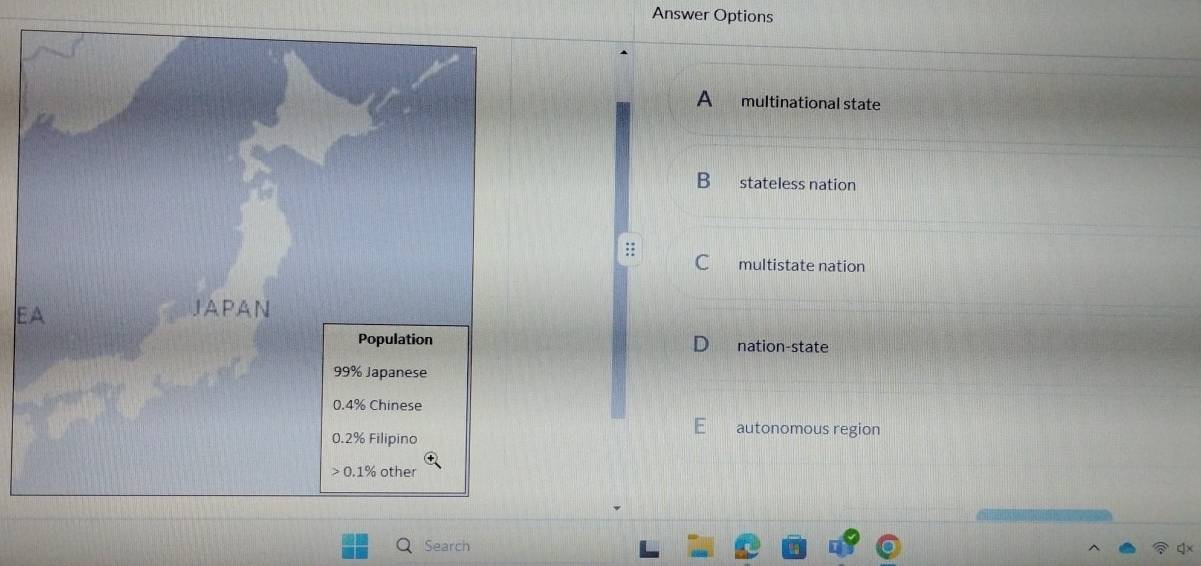 Answer Options
A multinational state
B stateless nation
C multistate nation
E
nation-state
autonomous region
Search