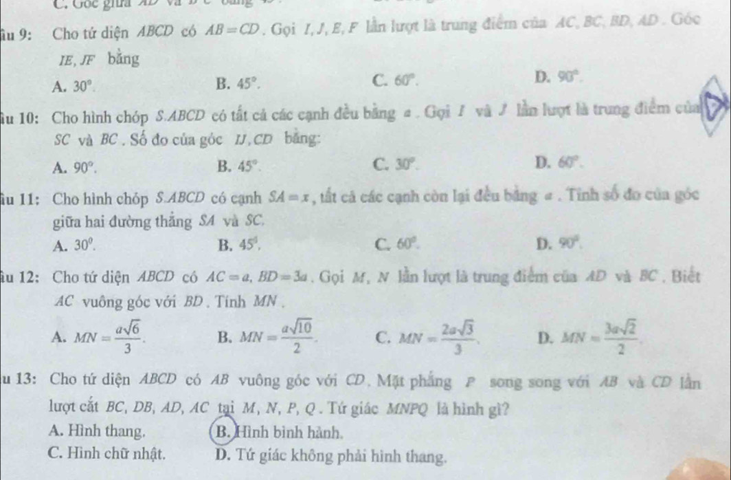 Gốc giia AD Và
âu 9: Cho tứ diện ABCD có AB=CD. Gọi I, J, E, F lần lượt là trung điểm của AC, BC, BD, AD. Góc
IE, JF bằng
A. 30°. B. 45°. C. 60°. D. 90°. 
u 10: Cho hình chóp S. ABCD có tất cả các cạnh đều bằng a. Gọi 7 và ư lần lượt là trung điểm của
SC và BC. Số đo của góc IJ, CD bằng:
A. 90°. B. 45°. C. 30°. D. 60°. 
iu 11: Cho hình chóp S. ABCD có cạnh SA=x , tất cả các cạnh còn lại đều bằng # . Tinh số đo của góc
giữa hai đường thẳng SA và SC.
A. 30^0. B. 45°, C. 60°. D. 90°. 
âu 12: Cho tứ diện ABCD có AC=a, BD=3a. Gọi M, N lần lượt là trung điểm của AD và BC , Biết
AC vuông góc với BD. Tính MN.
A. MN= asqrt(6)/3 . B. MN= asqrt(10)/2 . C. MN= 2asqrt(3)/3 . D. MN= 3asqrt(2)/2 . 
au 13: Cho tứ diện ABCD có AB vuông góc với CD. Mặt phẳng P song song với AB và CD lần
lượt cắt BC, DB, AD, AC tại M, N, P, Q. Tứ giác MNPQ là hình gì?
A. Hình thang. B. Hình bình hành
C. Hình chữ nhật. D. Tứ giác không phải hình thang.