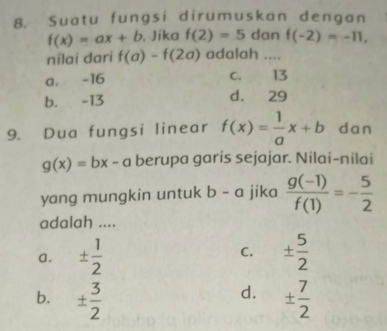 Suatu fungsi dirumuskan dengan
f(x)=ax+b. Jika f(2)=5 dan f(-2)=-11, 
nilaí darí f(a)-f(2a) adalah ....
a. -16
C. 13
b. -13
d. 29
9. Dua fungsi linear f(x)= 1/a x+b dan
g(x)=bx-a berupa garis sejajar. Nilai-nilai
yang mungkin untuk b-a jika  (g(-1))/f(1) =- 5/2 
adalah ....
a. ±  1/2  C. ±  5/2 
d.
b. ±  3/2  ±  7/2 