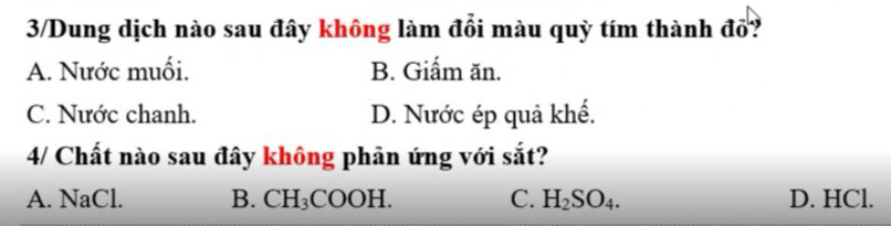 3/Dung dịch nào sau đây không làm đổi màu quỳ tím thành đổ?
A. Nước muối. B. Giấm ăn.
C. Nước chanh. D. Nước ép quả khế.
4/ Chất nào sau đây không phản ứng với sắt?
A. NaCl. B. CH_3COOH C. H_2SO_4. D. HCl.