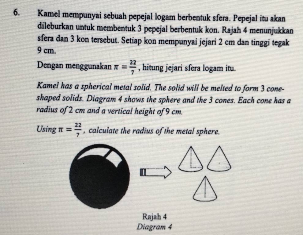 Kamel mempunyai sebuah pepejal logam berbentuk sfera. Pepejal itu akan 
dileburkan untuk membentuk 3 pepejal berbentuk kon. Rajah 4 menunjukkan 
sfera dan 3 kon tersebut. Setiap kon mempunyai jejari 2 cm dan tinggi tegak
9 cm. 
Dengan menggunakan π = 22/7  , hitung jejari sfera logam itu. 
Kamel has a spherical metal solid. The solid will be melted to form 3 cone- 
shaped solids. Diagram 4 shows the sphere and the 3 cones. Each cone has a 
radius of 2 cm and a vertical height of 9 cm. 
Using π = 22/7  , calculate the radius of the metal sphere. 
10 
Rajah 4 
Diagram 4