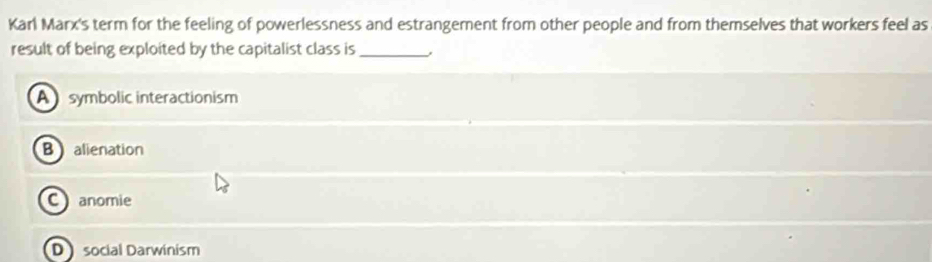 Karl Marx's term for the feeling of powerlessness and estrangement from other people and from themselves that workers feel as
result of being exploited by the capitalist class is_
A symbolic interactionism
B alienation
C anomie
Dsocial Darwinism
