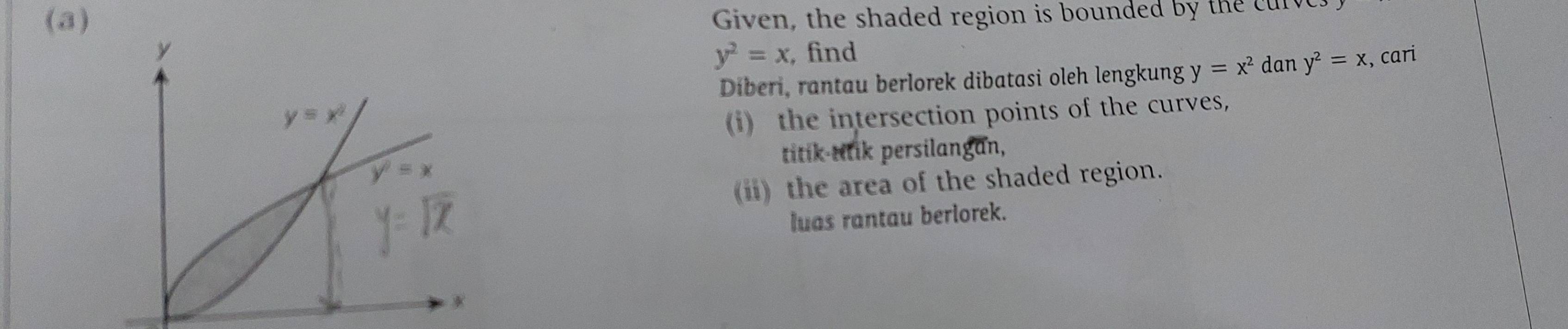 Given, the shaded region is bounded by the curv
y^2=x
, find , cari
Diberi, rantau berlorek dibatasi oleh lengkung y=x^2 dan y^2=x
(i) the intersection points of the curves,
titik-ttik persilangan,
(ii) the area of the shaded region.
luas rantau berlorek.