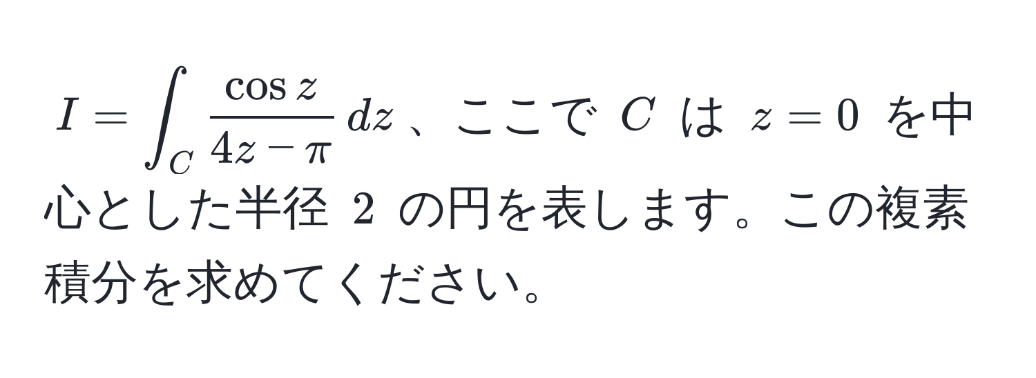 $I = ∈t_C  cos z/4z - π  , dz$、ここで $C$ は $z=0$ を中心とした半径 $2$ の円を表します。この複素積分を求めてください。