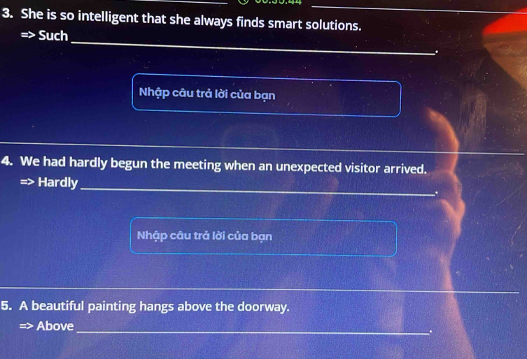 She is so intelligent that she always finds smart solutions.
_
Such
.
Nhập câu trả lời của bạn
4. We had hardly begun the meeting when an unexpected visitor arrived.
__
Hardly_
Nhập câu trả lời của bạn
_
__
5. A beautiful painting hangs above the doorway.
_
Above