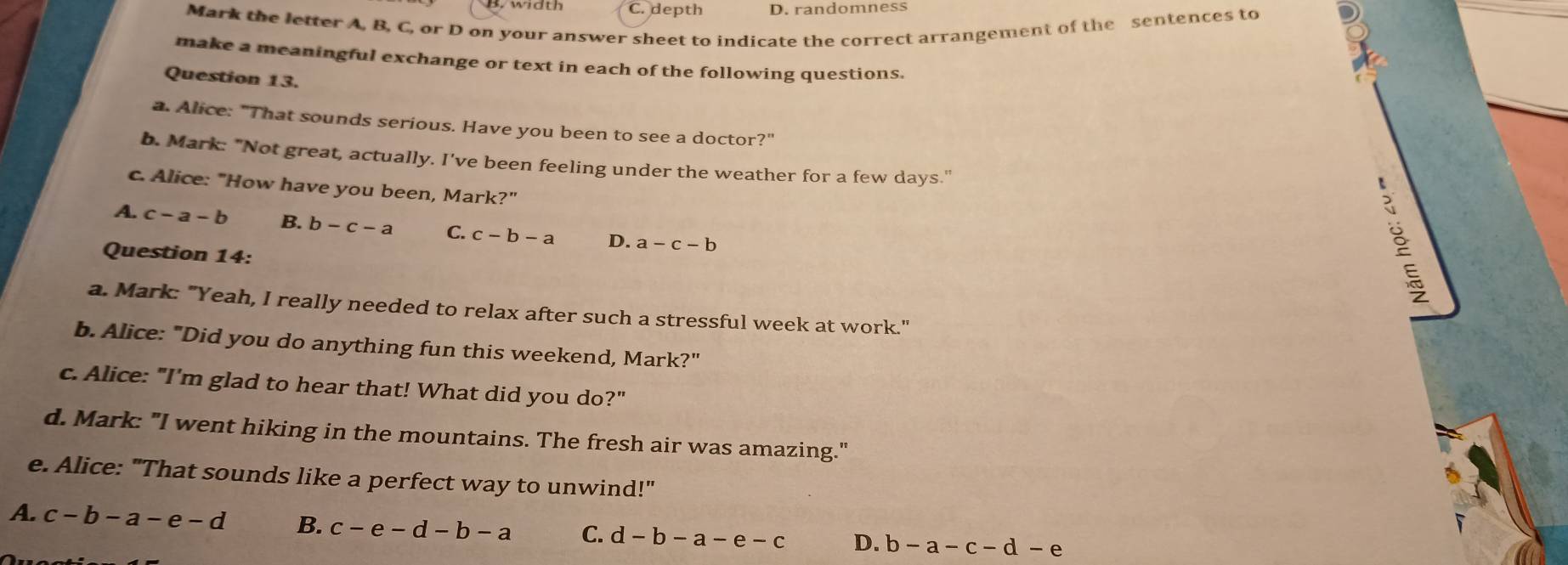 B. width C. depth D. randomness
Mark the letter A, B, C, or D on your answer sheet to indicate the correct arrangement of the sentences to
make a meaningful exchange or text in each of the following questions.
Question 13.
a. Alice: "That sounds serious. Have you been to see a doctor?"
b. Mark: "Not great, actually. I've been feeling under the weather for a few days."
c. Alice: "How have you been, Mark?"
A. c-a-b B. b-c-a C. c-b-a D. a-c-b
Question 14:
a. Mark: "Yeah, I really needed to relax after such a stressful week at work."
b. Alice: "Did you do anything fun this weekend, Mark?"
c. Alice: "I'm glad to hear that! What did you do?"
d. Mark: "I went hiking in the mountains. The fresh air was amazing."
e. Alice: "That sounds like a perfect way to unwind!"
A. c-b-a-e-d B. c-e-d-b-a C. d-b-a-e-c D. b-a-c-d-e