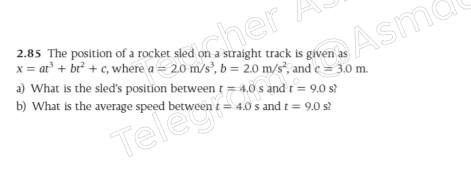 2.85 The position of a rocket sled on a straight track is given as
x=at^3+bt^2+c , where a=2.0m/s^3, b=2.0m/s^2 , and c=3.0m. 
a) What is the sled's position between t=4.0s and t=9.0 s? 
b) What is the average speed between t=4.0s and t=9.0s