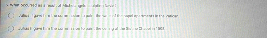 What occurred as a result of Michelangelo sculpting David?
Julius II gave him the commission to paint the walls of the papal apartments in the Vatican.
Julius II gave him the commission to paint the ceiling of the Sistine Chapel in 1508.