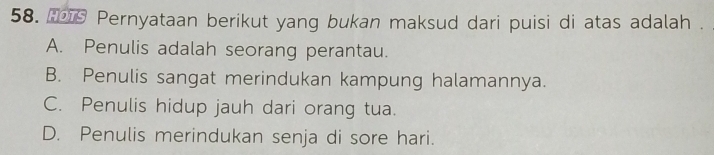 Pernyataan berikut yang bukan maksud dari puisi di atas adalah .
A. Penulis adalah seorang perantau.
B. Penulis sangat merindukan kampung halamannya.
C. Penulis hidup jauh dari orang tua.
D. Penulis merindukan senja di sore hari.