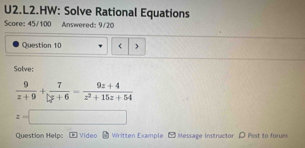 U2.L2.HW: Solve Rational Equations
Score: 45/100 Answered: 9/20
Question 10 < >
Solve:
 9/z+9 + 7/z+6 = (9z+4)/z^2+15z+54 
z=□ ∴ △ ADC△ DC 
Question Help: Video Written Example Message instructor D Post to forum