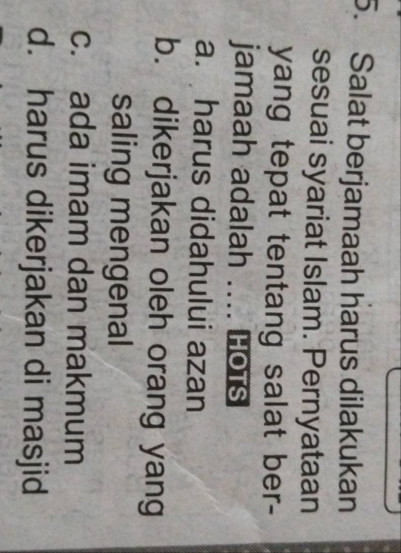 Salat berjamaah harus dilakukan
sesuai syariat Islam. Pernyataan
yang tepat tentang salat ber-
jamaah adalah _HOTS
a. harus didahului azan
b. dikerjakan oleh orang yang
saling mengenal
c. ada imam dan makmum
d. harus dikerjakan di masjid