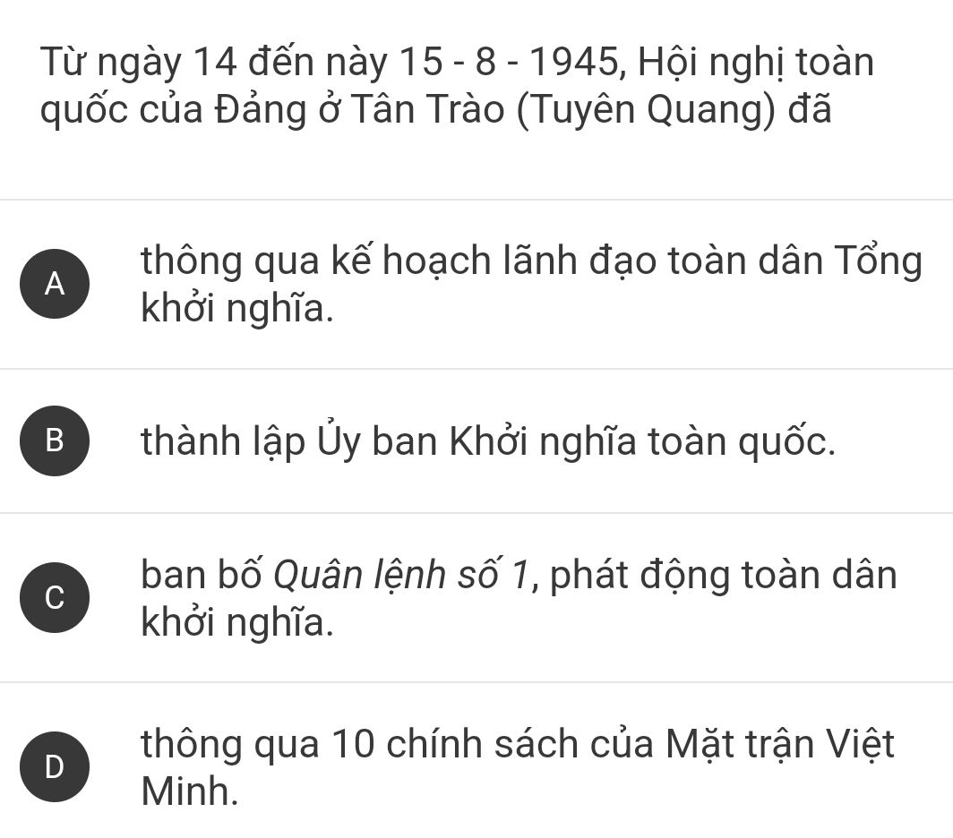 Từ ngày 14 đến này 15 - 8 - 1945, 5, Hội nghị toàn
quốc của Đảng ở Tân Trào (Tuyên Quang) đã
A
thông qua kế hoạch lãnh đạo toàn dân Tổng
khởi nghĩa.
B thành lập Ủy ban Khởi nghĩa toàn quốc.
C
ban bố Quân lệnh số 1, phát động toàn dân
khởi nghĩa.
D
thông qua 10 chính sách của Mặt trận Việt
Minh.