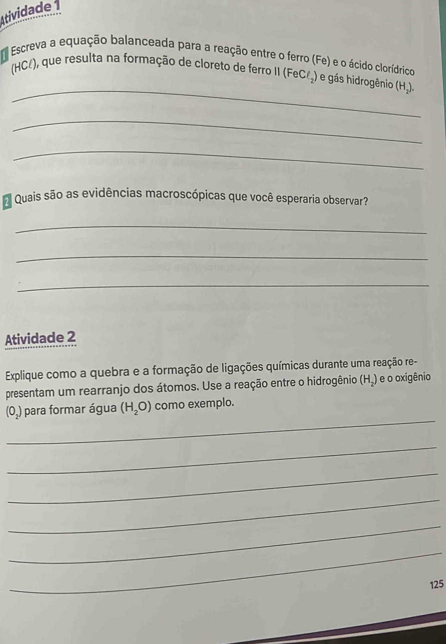 Atividade 1 
Escreva a equação balanceada para a reação entre o ferro (Fe) e o ácido clorídrico 
_ 
(HCl), que resulta na formação de cloreto de ferro II ( FeCl_2) e gás hidrogênio (H_2), 
_ 
_ 
Quais são as evidências macroscópicas que você esperaria observar? 
_ 
_ 
_ 
Atividade 2 
Explique como a quebra e a formação de ligações químicas durante uma reação re- 
presentam um rearranjo dos átomos. Use a reação entre o hidrogênio (H_2) e o oxigênio 
_
(O_2) para formar água (H_2O) como exemplo. 
_ 
_ 
_ 
_ 
_
125