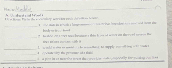 Name 
_ 
A. Understand Words 
Directions: Write the vocabulary word for each definition below. 
_ 
1. the state in which a large amount of water has been lost or removed from the 
body or from food 
_ 
2. to slide on a wet road because a thin layer of water on the road causes the 
tires to lose contact with it 
_ 
3. to add water or moisture to something; to supply something with water 
_4. operated by the pressure of a fluid 
_5. a pipe in or near the street that provides water, especially for putting out fires