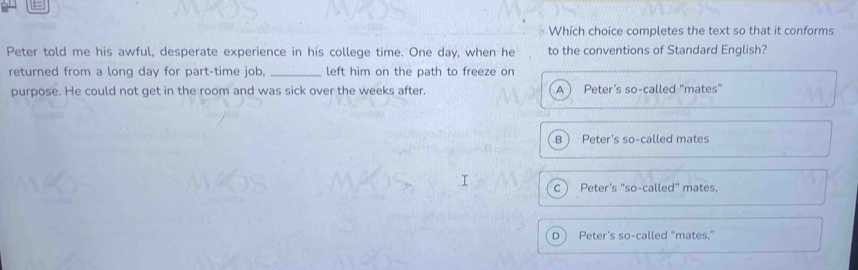 ==
Which choice completes the text so that it conforms
Peter told me his awful, desperate experience in his college time. One day, when he to the conventions of Standard English?
returned from a long day for part-time job. _left him on the path to freeze on
purpose. He could not get in the room and was sick over the weeks after. A Peter's so-called "mates"
B Peter's so-called mates
C  Peter's "so-called" mates.
D Peter's so-called "mates,"