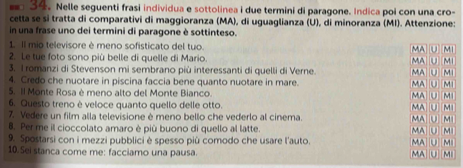 Nelle seguenti frasi individua e sottolinea i due termini di paragone. Indica poi con una cro- 
cetta se si tratta di comparativi di maggioranza (MA), di uguaglianza (U), di minoranza (MI). Attenzione: 
in una frase uno dei termini di paragone è sottinteso. 
1. Il mio televisore è meno sofisticato del tuo. 
2. Le tue foto sono più belle di quelle di Mario. 
3. I romanzi di Stevenson mi sembrano più interessanti di quelli di Verne. 
4. Credo che nuotare in piscina faccia bene quanto nuotare in mare. 
5. II Monte Rosa è meno alto del Monte Bianco. 
6. Questo treno è veloce quanto quello delle otto. 
7. Vedere un film alla televisione è meno bello che vederlo al cinema. 
8. Per me il cioccolato amaro è più buono di quello al latte. 
9. Spostarsi con i mezzi pubblici è spesso più comodo che usare l’auto. 
10. Sei stanca come me: facciamo una pausa.