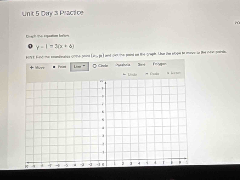 Day 3 Practice
PO
Graph the equation below
y-1=3(x+6)
HINT Find the coordinates of the point (x_1,y_1) and plot the point on the graph. Use the slope to move to the next points.
Move Point Line O Circle Parabola Sine Polygon
* Unão Redo x Reset